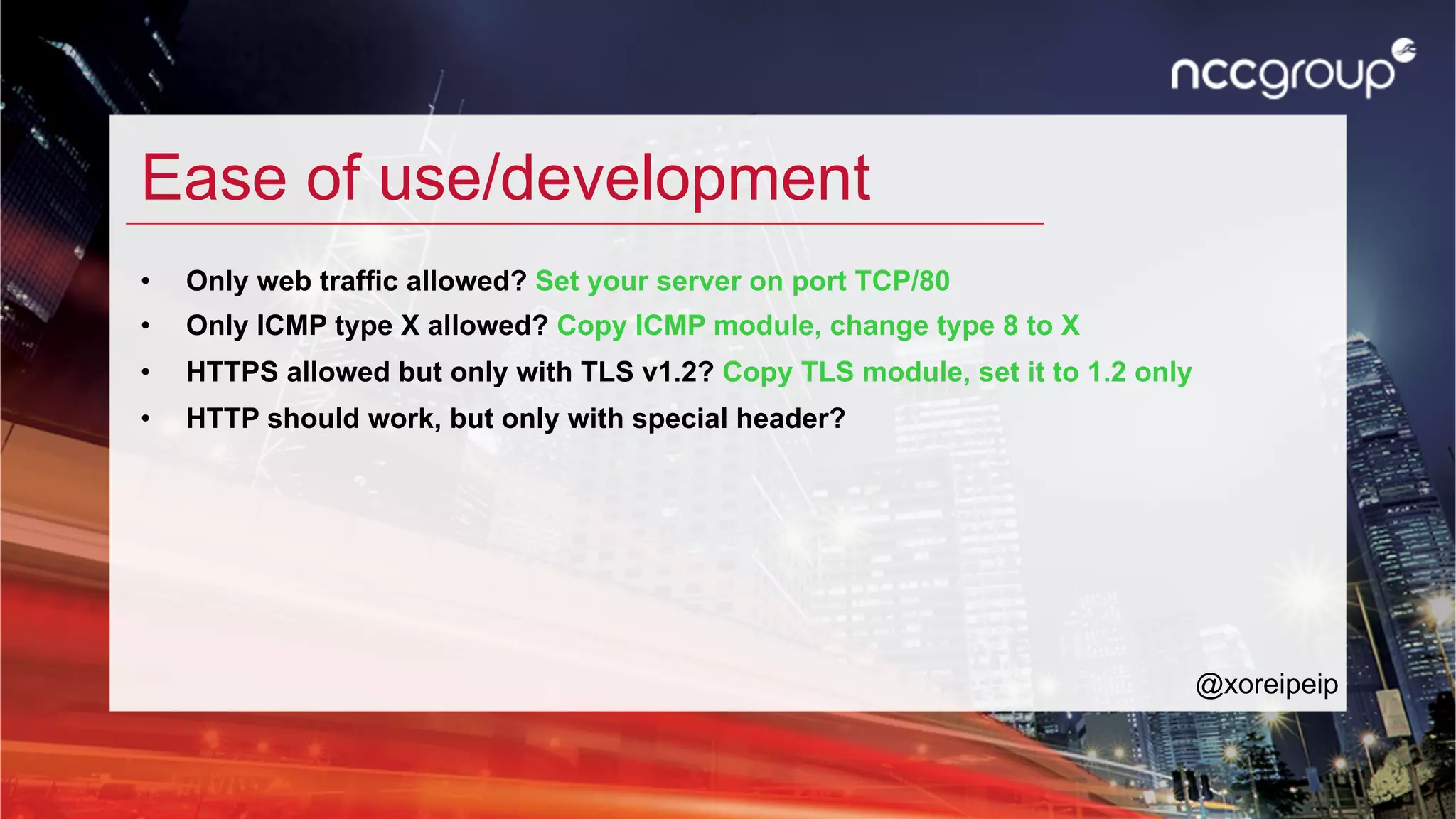Ease of use/development
•  Only web traffic allowed? Set your server on port TCP/80
•  Only ICMP type X allowed? Copy ICMP module, change type 8 to X
•  HTTPS allowed but only with TLS v1.2? Copy TLS module, set it to 1.2 only
•  HTTP should work, but only with special header?
@xoreipeip
 
