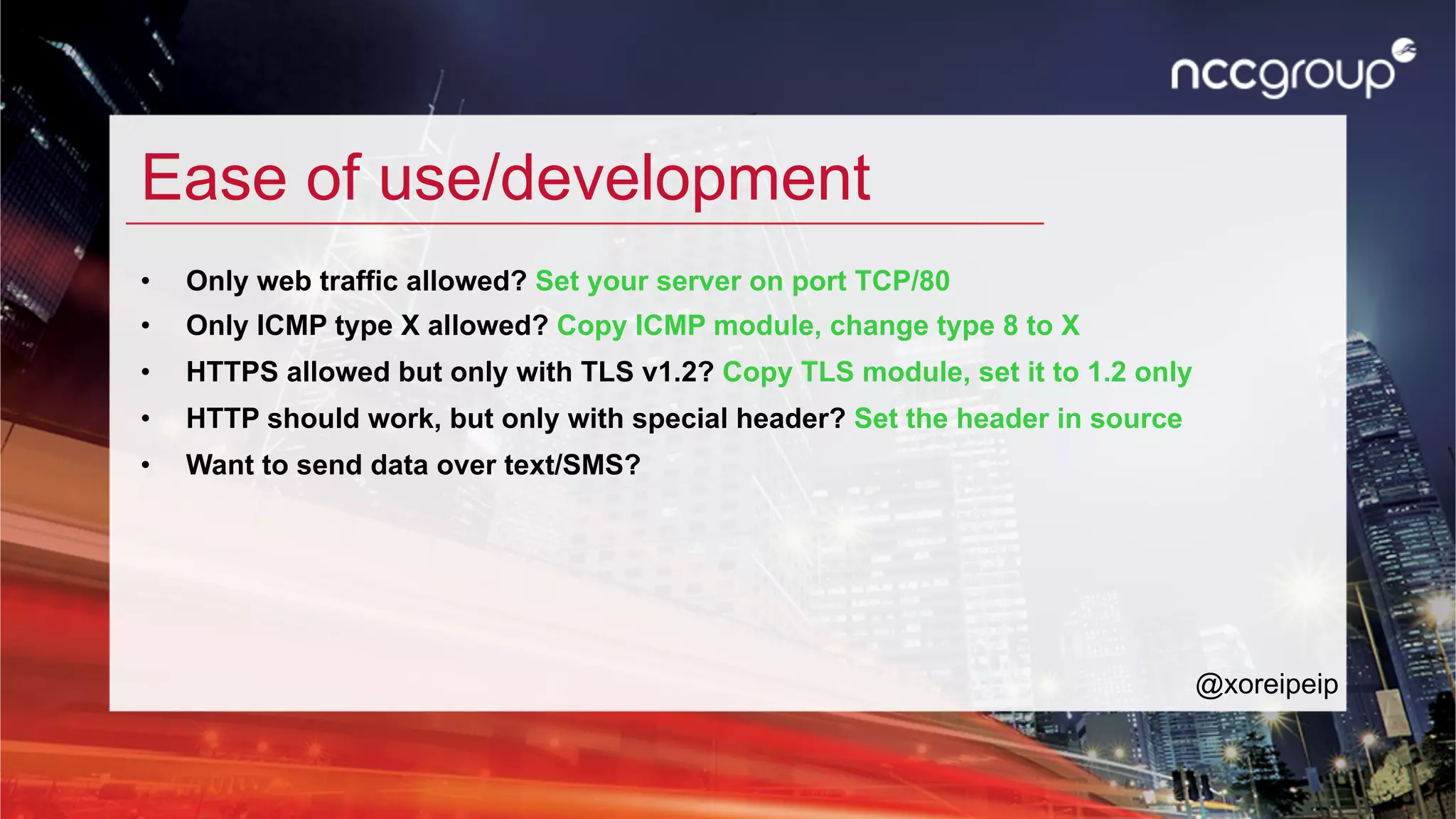 Ease of use/development
•  Only web traffic allowed? Set your server on port TCP/80
•  Only ICMP type X allowed? Copy ICMP module, change type 8 to X
•  HTTPS allowed but only with TLS v1.2? Copy TLS module, set it to 1.2 only
•  HTTP should work, but only with special header? Set the header in source
•  Want to send data over text/SMS?
@xoreipeip
 