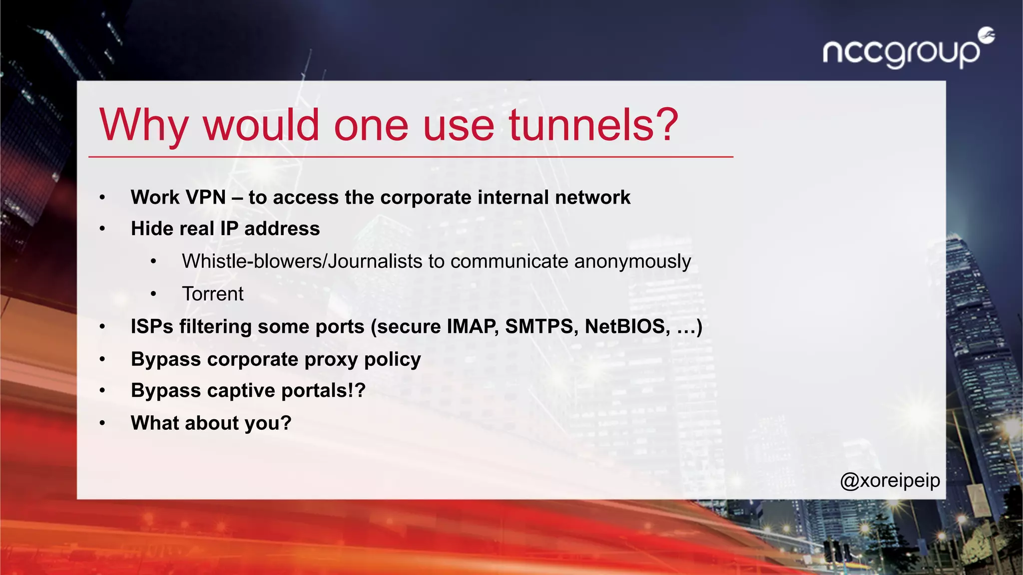 Why would one use tunnels?
•  Work VPN – to access the corporate internal network
•  Hide real IP address
•  Whistle-blowers/Journalists to communicate anonymously
•  Torrent
•  ISPs filtering some ports (secure IMAP, SMTPS, NetBIOS, …)
•  Bypass corporate proxy policy
•  Bypass captive portals!?
•  What about you?
@xoreipeip
 