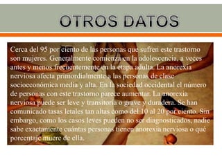 Cerca del 95 por ciento de las personas que sufren este trastorno
son mujeres. Generalmente comienza en la adolescencia, a veces
antes y menos frecuentemente en la etapa adulta. La anorexia
nerviosa afecta primordialmente a las personas de clase
socioeconómica media y alta. En la sociedad occidental el número
de personas con este trastorno parece aumentar. La anorexia
nerviosa puede ser leve y transitoria o grave y duradera. Se han
comunicado tasas letales tan altas como del 10 al 20 por ciento. Sin
embargo, como los casos leves pueden no ser diagnosticados, nadie
sabe exactamente cuántas personas tienen anorexia nerviosa o qué
porcentaje muere de ella.
 