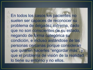 En todos los casos los pacientes no
suelen ser capaces de reconocer su
problema de delgadez extrema, dado
que no son conscientes de su estado,
negando de forma categórica su
condición, e incluso aislándose de las
personas cercanas porque consideran
que quieren hacerles “engordar más”, y
que el problema de visión de la realidad
lo tiene su entorno y no ellos.
 