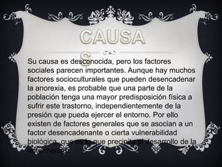 Su causa es desconocida, pero los factores
sociales parecen importantes. Aunque hay muchos
factores socioculturales que pueden desencadenar
la anorexia, es probable que una parte de la
población tenga una mayor predisposición física a
sufrir este trastorno, independientemente de la
presión que pueda ejercer el entorno. Por ello
existen de factores generales que se asocian a un
factor desencadenante o cierta vulnerabilidad
biológica, que es lo que precipita el desarrollo de la
enfermedad.
 