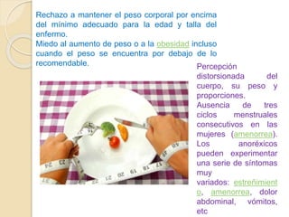 Rechazo a mantener el peso corporal por encima
del mínimo adecuado para la edad y talla del
enfermo.
Miedo al aumento de peso o a la obesidad incluso
cuando el peso se encuentra por debajo de lo
recomendable. Percepción
distorsionada del
cuerpo, su peso y
proporciones.
Ausencia de tres
ciclos menstruales
consecutivos en las
mujeres (amenorrea).
Los anoréxicos
pueden experimentar
una serie de síntomas
muy
variados: estreñimient
o, amenorrea, dolor
abdominal, vómitos,
etc
 