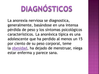 La anorexia nerviosa se diagnostica,
generalmente, basándose en una intensa
pérdida de peso y los síntomas psicológicos
característicos. La anoréxica típica es una
adolescente que ha perdido al menos un 15
por ciento de su peso corporal, teme
la obesidad, ha dejado de menstruar, niega
estar enferma y parece sana.
 