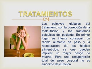 
Los objetivos globales del
tratamiento son la corrección de la
malnutrición y los trastornos
psíquicos del paciente. En primer
lugar se intenta conseguir un
rápido aumento de peso y la
recuperación de los hábitos
alimenticios, ya que pueden
implicar un mayor riesgo de
muerte. Pero una recuperación
total del peso corporal no es
sinónimo de curación.
 
