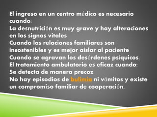 El ingreso en un centro médico es necesario
cuando:
La desnutrición es muy grave y hay alteraciones
en los signos vitales
Cuando las relaciones familiares son
insostenibles y es mejor aislar al paciente
Cuando se agravan los desórdenes psíquicos.
El tratamiento ambulatorio es eficaz cuando:
Se detecta de manera precoz
No hay episodios de bulimia ni vómitos y existe
un compromiso familiar de cooperación.
 