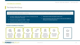 CONFIDENTIAL
D i g i t a l G a m i n g U p d a t e – S p r i n g 2 0 2 1
TheForbesM+AGroup
THE FORBES M+A OVERVIEW
Senior-level
attention and
transaction
leadership
Focused,
dedicated
transaction
teams
Vertical and
industry
focused
expertise
Unbiased,
trusted
advisory
services
Quality of
service and
execution over
quantity
Track record
of successful
outcomes
✓ Founded in 2004 with offices located in Denver, Colorado, Salt Lake
City, Utah, and Nashville, Tennessee
✓ Transaction sizes ranging from $10M — $500M
✓ Nationwide clientele with global market reach
✓ Nationwide clientele with global market reach
✓ Swarm transactions with senior advisors, with more than $85B and
250 years of combined experience
Rocky Mountain West boutique investment banking advisory firm focused on closely held companies with strong growth stories
and market dominant products or services.
Focused on Excellence in Execution…
Middle
Market
Leader
27
 