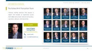 CONFIDENTIAL
D i g i t a l G a m i n g U p d a t e – S p r i n g 2 0 2 1
TheForbesM+ATransactionTeam
THE FORBES M+A OVERVIEW
Head of Digital
Gaming Group
303.872.6445
JJ.Lane@ForbesMA.com
Industry leading veterans that possess a
depth and breadth of experience across
both M&A and private industry as founders,
operators, advisors, and executives.
JJ Lane
Bob Forbes
President
Bill Nack
Partner / Managing
Director
Dan Pellegrino
Partner / Managing
Director
Jon Wiley
Partner / Managing
Director
Garit Lawson
Managing Director
Steve Quisenberry
Managing Director
James Morgan
Managing Director
Doug Freyschlag
Director
Blake Shear
Director
JJ Lane
Vice President
Cassie Dobos
Associate
Bryce Dietz
Analyst
Jarred Olson
Analyst
Liam Narozanick
Analyst
John Kiernan
Analyst
28
 