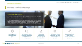 CONFIDENTIAL
D i g i t a l G a m i n g U p d a t e – S p r i n g 2 0 2 1
29
SoftwareasaService(“SaaS”)IndustryReport
TheForbesM+AGroupAdvantage
THE FORBES M+A OVERVIEW
EVERY DETAIL COUNTS.™
In managing the ownership transition of a closely-held company, the old adage that
“the devil is in the details” is widely underestimated.
At THE FORBES M+A GROUP, we are hyper vigilant about details – not only based on
the merits of the phrase above but because, as our tagline reveals, we recognize the
“deals” are also in those details. The best deals. The ones that offer the most
strategic and financial value to all of the key stakeholders involved in the transaction.
We fully grasp and
internalize clients’
goals.
We understand clients’
businesses exhaustively
and tell their stories
meticulously.
We design a
comprehensive
blueprint of each
client’s best future.
We find ideal targets,
not just the easy ones,
and compel them to
compete.
We advocate fiercely
for our clients,
creating extraordinary
outcomes.
 
