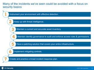 18© 2015 IBM Corporation
Many of the incidents we’ve seen could be avoided with a focus on
security basics
Instrument your environment with effective detection.
Keep up with threat intelligence.
Maintain a current and accurate asset inventory.
Maintain identity governance to audit and enforce access rules & permissions.
Have a patching solution that covers your entire infrastructure.
Implement mitigating controls.
Create and practice a broad incident response plan.
 