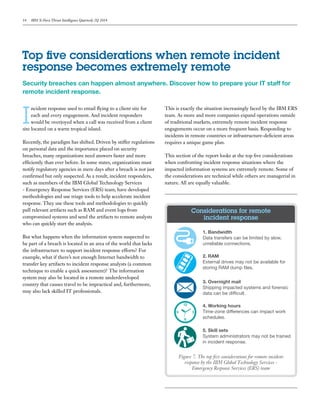 14 IBM X-Force Threat Intelligence Quarterly 2Q 2014
Security breaches can happen almost anywhere. Discover how to prepare your IT staff for
remote incident response.
I
ncident response used to entail flying to a client site for
each and every engagement. And incident responders
would be overjoyed when a call was received from a client
site located on a warm tropical island.
Recently, the paradigm has shifted. Driven by stiffer regulations
on personal data and the importance placed on security
breaches, many organizations need answers faster and more
efficiently than ever before. In some states, organizations must
notify regulatory agencies in mere days after a breach is not just
confirmed but only suspected. As a result, incident responders,
such as members of the IBM Global Technology Services
- Emergency Response Services (ERS) team, have developed
methodologies and use triage tools to help accelerate incident
response. They use these tools and methodologies to quickly
pull relevant artifacts such as RAM and event logs from
compromised systems and send the artifacts to remote analysts
who can quickly start the analysis.
But what happens when the information system suspected to
be part of a breach is located in an area of the world that lacks
the infrastructure to support incident response efforts? For
example, what if there’s not enough Internet bandwidth to
transfer key artifacts to incident response analysts (a common
technique to enable a quick assessment)? The information
system may also be located in a remote underdeveloped
country that causes travel to be impractical and, furthermore,
may also lack skilled IT professionals.
This is exactly the situation increasingly faced by the IBM ERS
team. As more and more companies expand operations outside
of traditional markets, extremely remote incident response
engagements occur on a more frequent basis. Responding to
incidents in remote countries or infrastructure-deficient areas
requires a unique game plan.
This section of the report looks at the top five considerations
when confronting incident response situations where the
impacted information systems are extremely remote. Some of
the considerations are technical while others are managerial in
nature. All are equally valuable.
Top five considerations when remote incident
response becomes extremely remote
Figure 7. The top five considerations for remote incident
response by the IBM Global Technology Services -
Emergency Response Services (ERS) team
1. Bandwidth
Data transfers can be limited by slow,
unreliable connections.
2. RAM
External drives may not be available for
storing RAM dump ﬁles.
3. Overnight mail
Shipping impacted systems and forensic
data can be difﬁcult.
4. Working hours
Time-zone differences can impact work
schedules.
5. Skill sets
System administrators may not be trained
in incident response.
Considerations for remote
incident response
 