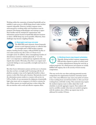 16 IBM X-Force Threat Intelligence Quarterly 2Q 2014
Working within the constraints of minimal bandwidth and an
inability to gain access to a RAM dump doesn’t make incident
response impossible. However, incident response teams
unaccustomed to working within such boundaries must be
prepared. Developing methodologies and training to expect
these hurdles must be standard for organizations with
information systems located in bandwidth-deficient locations
or where a RAM dump may not be possible. Otherwise, these
challenges may become crippling obstacles.
3. Overnight mail may not exist
The IBM ERS team’s domestic clients frequently
choose to send impacted systems or collected data
via overnight mail to ERS incident response
analysts. Sending forensic images, collected RAM, log files or
even entire systems may take as few as 12 hours via an
overnight carrier. In addition, when contemplating transfers of
data between countries—whether physically or “over the
wire”—it is important to understand any regulations that may
impede data transfer. Obviously, when there is an urgent need
to provide findings as soon as possible, overnight mail may be a
good option.
But what if your information systems and data are in a location
that does not have overnight mail? Continuing with the oil
platform example, it may not be logistically feasible to ship a
system or select files from such a location. Alternatively, even if
the information system resides in a country with service via
UPS or FedEx, it’s not uncommon for shipments of potentially
high-value items such as computers to be held in customs for
days. When answers are needed and time is short, delays like
this can interfere with a swift and effective response effort.
4. Working hours may impact schedules
Typically, during incident response engagements,
ERS provides requests to points of contact (such
as system administrators) during the work day as
analysis progresses. It’s a fluid process and requests are usually
fulfilled with urgency due to the severity of most security
compromises.
This may not be the case when analyzing potential security
compromises for organizations located in extremely remote
areas. Time zone differences may cause your points of contact
to have working hours several hours before or after your local
working hours, with little overlap. This constraint may require
the incident response team to either adjust their work
schedules or provide aggregate requests. Your analysts will
need to carefully consider what items are needed to progress
with the analysis, since a follow-up request may not be
addressed for another 24 hours.
 
