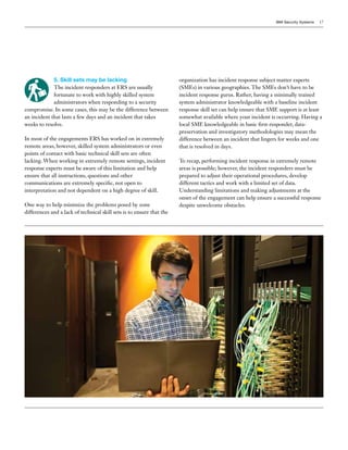 IBM Security Systems 17
5. Skill sets may be lacking
The incident responders at ERS are usually
fortunate to work with highly skilled system
administrators when responding to a security
compromise. In some cases, this may be the difference between
an incident that lasts a few days and an incident that takes
weeks to resolve.
In most of the engagements ERS has worked on in extremely
remote areas, however, skilled system administrators or even
points of contact with basic technical skill sets are often
lacking. When working in extremely remote settings, incident
response experts must be aware of this limitation and help
ensure that all instructions, questions and other
communications are extremely specific, not open to
interpretation and not dependent on a high degree of skill.
One way to help minimize the problems posed by zone
differences and a lack of technical skill sets is to ensure that the
organization has incident response subject matter experts
(SMEs) in various geographies. The SMEs don’t have to be
incident response gurus. Rather, having a minimally trained
system administrator knowledgeable with a baseline incident
response skill set can help ensure that SME support is at least
somewhat available where your incident is occurring. Having a
local SME knowledgeable in basic first-responder, data-
preservation and investigatory methodologies may mean the
difference between an incident that lingers for weeks and one
that is resolved in days.
To recap, performing incident response in extremely remote
areas is possible; however, the incident responders must be
prepared to adjust their operational procedures, develop
different tactics and work with a limited set of data.
Understanding limitations and making adjustments at the
onset of the engagement can help ensure a successful response
despite unwelcome obstacles.
 