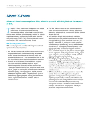 18 IBM X-Force Threat Intelligence Quarterly 2Q 2014
T
he IBM X-Force research and development team studies
and monitors the latest threat trends including
vulnerabilities, exploits, active attacks, viruses and other
malware, spam, phishing, and malicious web content. In addition
to advising customers and the general public about emerging
and critical threats, IBM X-Force also delivers security content
to help protect IBM customers from these threats.
IBM Security collaboration
IBM Security represents several brands that provide a broad
spectrum of security competency:
•	 The IBM X-Force research and development team discovers,
analyzes, monitors and records a broad range of computer
security threats, vulnerabilities, and the latest trends and
methods used by attackers. Other groups within IBM use this
rich data to develop protection techniques for our customers.
•	 Trusteer,8
an IBM company, delivers a holistic endpoint
cybercrime prevention platform that helps protect
organizations against financial fraud and data breaches.
Hundreds of organizations and tens of millions of end users
rely on Trusteer to protect their web applications, computers
and mobile devices from online threats (such as advanced
malware and phishing attacks). With a dedicated, advanced
research team, Trusteer’s unique and real-time intelligence
enables its cloud-based platform to rapidly adapt to
emerging threats.
•	 The IBM X-Force content security team independently
scours and categorizes the web by crawling, independent
discoveries, and through the feeds provided by IBM Managed
Security Services.
•	 IBM Managed Security Services operates 10 security
operations centers that provide managed security services,
tools and expertise to clients around the world, on a 24x7
basis. It is responsible for monitoring exploits related to
endpoints, servers (including web servers), applications and
general network infrastructure. Its security experts track
exploits, attacks and incidents for thousands of clients.
•	 IBM Professional Security Services delivers enterprise-wide
security assessment, design and deployment services to help
create an effective security intelligence strategy and build
effective information security solutions.
•	 IBM QRadar® Security Intelligence Platform offers an
integrated solution for security intelligence and event
management (SIEM), log management, configuration
management, vulnerability assessment and anomaly detection.
It provides a unified dashboard and real-time insight into
security and compliance risks across people, data, applications
and infrastructure.
•	 IBM Security AppScan enables organizations to assess the
security of web and mobile applications, strengthen
application security program management and achieve
regulatory compliance by identifying vulnerabilities and
generating reports with intelligent fix recommendations to
ease remediation. IBM Hosted Application Security
Management service is a cloud-based solution for dynamic
testing of web applications using AppScan in both pre-
production and production environments.
About X-Force
Advanced threats are everywhere. Help minimize your risk with insights from the experts
at IBM.
 
