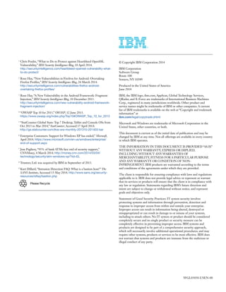 © Copyright IBM Corporation 2014
IBM Corporation
Software Group
Route 100
Somers, NY 10589
Produced in the United States of America
June 2014
IBM, the IBM logo, ibm.com, AppScan, Global Technology Services,
QRadar, and X-Force are trademarks of International Business Machines
Corp., registered in many jurisdictions worldwide. Other product and
service names might be trademarks of IBM or other companies. A current
list of IBM trademarks is available on the web at “Copyright and trademark
information” at
ibm.com/legal/copytrade.shtml
Microsoft and Windows are trademarks of Microsoft Corporation in the
United States, other countries, or both.
This document is current as of the initial date of publication and may be
changed by IBM at any time. Not all offerings are available in every country
in which IBM operates.
THE INFORMATION IN THIS DOCUMENT IS PROVIDED “AS IS”
WITHOUT ANY WARRANTY, EXPRESS OR IMPLIED,
INCLUDING WITHOUT ANY WARRANTIES OF
MERCHANTABILITY, FITNESS FOR A PARTICULAR PURPOSE
AND ANY WARRANTY OR CONDITION OF NON-
INFRINGEMENT. IBM products are warranted according to the terms
and conditions of the agreements under which they are provided.
The client is responsible for ensuring compliance with laws and regulations
applicable to it. IBM does not provide legal advice or represent or warrant
that its services or products will ensure that the client is in compliance with
any law or regulation. Statements regarding IBM’s future direction and
intent are subject to change or withdrawal without notice, and represent
goals and objectives only.
Statement of Good Security Practices: IT system security involves
protecting systems and information through prevention, detection and
response to improper access from within and outside your enterprise.
Improper access can result in information being altered, destroyed or
misappropriated or can result in damage to or misuse of your systems,
including to attack others. No IT system or product should be considered
completely secure and no single product or security measure can be
completely effective in preventing improper access. IBM systems and
products are designed to be part of a comprehensive security approach,
which will necessarily involve additional operational procedures, and may
require other systems, products or services to be most effective. IBM does
not warrant that systems and products are immune from the malicious or
illegal conduct of any party.
1
Chris Poulin, “What to Do to Protect against Heartbleed OpenSSL
Vulnerability,” IBM Security Intelligence Blog, 10 April 2014.
http://securityintelligence.com/heartbleed-openssl-vulnerability-what-
to-do-protect/
2
Roee Hay, “New Vulnerabilities in Firefrox for Android: Overtaking
Firefox Profiles,” IBM Security Intelligence Blog, 26 March 2014.
http://securityintelligence.com/vulnerabilities-firefox-android-
overtaking-firefox-profiles/
3
Roee Hay, “A New Vulnerability in the Android Framework: Fragment
Injection,” IBM Security Intelligence Blog, 10 December 2013.
http://securityintelligence.com/new-vulnerability-android-framework-
fragment-injection/
4
“OWASP Top 10 for 2013,” OWASP, 12 June 2013.
https://www.owasp.org/index.php/Top10#OWASP_Top_10_for_2013
5
“StatCounter Global Stats: Top 7 Desktop, Tablet and Console OSs from
Oct 2013 to Mar 2014,” StatCounter, Accessed 17 April 2014.
http://gs.statcounter.com/#os-ww-monthly-201310-201403-bar
6
Enterprise Customers: Support for Windows XP has ended,” Microsoft,
April 2014. https://www.microsoft.com/en-us/windows/enterprise/
end-of-support.aspx
7
Jose Pagliery, “95% of bank ATMs face end of security support,”
CNNMoney, 4 March 2014. http://money.cnn.com/2014/03/04/
technology/security/atm-windows-xp/?iid=EL
8
Trusteer, Ltd. was acquired by IBM in September of 2013.
9
Kurt Dillard, “Intrusion Detection FAQ: What is a bastion host?” The
SANS Institute, Accessed 13 May 2014. http://www.sans.org/security-
resources/idfaq/bastion.php
WGL03050-USEN-00
Please Recycle
 