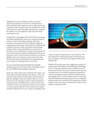 IBM Security Systems 3
Application scanning can help protect the most critical
user-facing components of web services and applications,
addressing both custom application code as well as third-party
components. Still, customers need to be mindful of the security
of the web server itself. Vulnerable technology that comprises
the backbone of a web application stack can put the whole
environment at risk.
In April 2014, a vulnerability (CVE-2014-0160) in the popular
and widely used OpenSSL software put a huge percentage of
websites at risk for data leakage of private and critical
information. The patch itself was not difficult to apply, but
mitigating potential damages of breached user credentials, SSL
certificates and other sensitive information made cleanup a
challenge. When critical vulnerabilities are announced or
incidents occur, we should learn to “expect the unexpected.” If
your incident response is built around planning for the known
situations, you’re at a loss. Contents of random access memory
(RAM) are now just as fair game as data stored on the disk.
We’ll provide some recommendations for organizations who
want to improve in this important area of security.
For more information about Heartbleed, the OpenSSL
transport-layer security (TLS) heartbeat vulnerability, refer to
the recent IBM Security Intelligence blog post.1
In the next section of the report, we’ll look at how spam—one
of the oldest and longest lasting security threats—is alive and
well. Most organizations have the proper controls in place to
fight the onslaught of spam, but attackers still use it to clog
email servers and sometimes to deliver malicious payloads to
unsuspecting users. The IBM X-Force content security team
continues to monitor how spam has evolved over time and how
it remains a primary channel to insert malware into company
networks. In March 2014, we saw a return of the highest levels
of spam measured during the past two and a half years. We
also analyzed the tracking data for spam bot infections and
how it correlates to the (now) end of support for Microsoft
Windows XP.
Finally, we’ll close the report with a slightly new category of
security threats. With help from the IBM Global Technology
Services - Emergency Response Services (ERS) team, we’ll
share lessons learned when remote incident response becomes
extremely remote. As worldwide organizations expand their
reach into developing countries and nascent infrastructures,
what happens when a security incident occurs in an area with
limited bandwidth and communications? How can responders
quickly transfer their critical data? We’ll explain how incident
response in remote countries or infrastructure-deficient areas
requires a unique game plan.
 