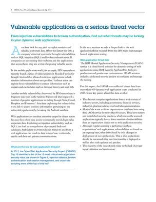 4 IBM X-Force Threat Intelligence Quarterly 2Q 2014
From injection vulnerabilities to broken authentication, find out what threats may be lurking
in your dynamic web applications.
Vulnerable applications as a serious threat vector
A
ttackers look for any path to exploit sensitive and
valuable corporate data. Often the fastest way into a
company’s internal systems is through vulnerabilities,
such as SQL injection (SQLi) and broken authentication. If
companies are not testing their websites and the applications
that access them, they are at risk of exposing valuable assets.
In the mobile application world, for example, IBM researchers
recently found a series of vulnerabilities in Mozilla Firefox for
Google Android that allowed malicious applications to leak
sensitive information about user profiles.2
A threat actor can
exploit these vulnerabilities to extract information such as
cookies and cached data such as browser history and user IDs.
Another mobile vulnerability discovered by IBM researchers is
fragment injection in the Android framework that impacted a
number of popular applications including Google Now, Gmail,
Dropbox and Evernote.3
Attackers exploiting this vulnerability
were able to access sensitive information pertaining to the
vulnerable application by breaking the Android sandbox.
Web applications are another attractive target for threat actors
because they often have access to internally stored, high-value
corporate data. Exploiting an injection vulnerability, such as
SQLi, can lead to manipulation of protected back-end
databases. And failure to protect data in transit to and from a
web application can result in data leaks of user credentials,
credit card data and private communications.
What are the top 10 web application threats?
In 2013, the Open Web Application Security Project (OWASP)
Top 10 identified a list of the 10 most critical web application
security risks. As shown in Figure 1, injection attacks, broken
authentication and session management, and cross-site
scripting were at the top of this list.4
In the next sections we take a deeper look at the web
application threat research from the IBM team that manages
hosted application testing.
Web application threat data
The IBM Hosted Application Security Management (HASM)
service is a cloud-based solution for dynamic testing of web
applications using IBM Security AppScan® in both pre-
production and production environments. HASM services
include a dedicated security analyst to configure and manage
the testing.
For this report, the HASM team collected threat data from
more than 900 dynamic web application scans conducted in
2013. Some key points about this data are that:
•	 The data set comprises applications from a wide variety of
industry sectors, including government, financial services,
industrial, pharmaceutical, retail and telecommunications.
•	 Most of the scans are from organizations that have been using
the HASM service for more than five years. They have mature
and established security practices, which means the scanned
applications typically have a lower number of vulnerabilities
than an organization that is new to web application security.
•	 Although regular scanning is performed on these
organizations’ web applications, vulnerabilities are found on
an ongoing basis, often introduced by code changes or
deployment of new applications. This is why applications
should be rescanned after new functionality is deployed as
well as after code updates and patches.
•	 The majority of the issues found relate to the lack of proper
input validation and sanitization.
 
