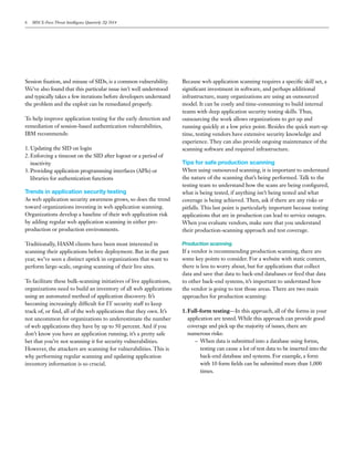 Session fixation, and misuse of SIDs, is a common vulnerability.
We’ve also found that this particular issue isn’t well understood
and typically takes a few iterations before developers understand
the problem and the exploit can be remediated properly.
To help improve application testing for the early detection and
remediation of session-based authentication vulnerabilities,
IBM recommends:
1.	Updating the SID on login
2.	Enforcing a timeout on the SID after logout or a period of
inactivity
3.	Providing application programming interfaces (APIs) or
libraries for authentication functions
Trends in application security testing
As web application security awareness grows, so does the trend
toward organizations investing in web application scanning.
Organizations develop a baseline of their web application risk
by adding regular web application scanning in either pre-
production or production environments.
Traditionally, HASM clients have been most interested in
scanning their applications before deployment. But in the past
year, we’ve seen a distinct uptick in organizations that want to
perform large-scale, ongoing scanning of their live sites.
To facilitate these bulk-scanning initiatives of live applications,
organizations need to build an inventory of all web applications
using an automated method of application discovery. It’s
becoming increasingly difficult for IT security staff to keep
track of, or find, all of the web applications that they own. It’s
not uncommon for organizations to underestimate the number
of web applications they have by up to 50 percent. And if you
don’t know you have an application running, it’s a pretty safe
bet that you’re not scanning it for security vulnerabilities.
However, the attackers are scanning for vulnerabilities. This is
why performing regular scanning and updating application
inventory information is so crucial.
Because web application scanning requires a specific skill set, a
significant investment in software, and perhaps additional
infrastructure, many organizations are using an outsourced
model. It can be costly and time-consuming to build internal
teams with deep application security testing skills. Thus,
outsourcing the work allows organizations to get up and
running quickly at a low price point. Besides the quick start-up
time, testing vendors have extensive security knowledge and
experience. They can also provide ongoing maintenance of the
scanning software and required infrastructure.
Tips for safe production scanning
When using outsourced scanning, it is important to understand
the nature of the scanning that’s being performed. Talk to the
testing team to understand how the scans are being configured,
what is being tested, if anything isn’t being tested and what
coverage is being achieved. Then, ask if there are any risks or
pitfalls. This last point is particularly important because testing
applications that are in production can lead to service outages.
When you evaluate vendors, make sure that you understand
their production-scanning approach and test coverage.
Production scanning
If a vendor is recommending production scanning, there are
some key points to consider. For a website with static content,
there is less to worry about, but for applications that collect
data and save that data to back-end databases or feed that data
to other back-end systems, it’s important to understand how
the vendor is going to test those areas. There are two main
approaches for production scanning:
1.	Full-form testing—In this approach, all of the forms in your
application are tested. While this approach can provide good
coverage and pick up the majority of issues, there are
numerous risks:
–– When data is submitted into a database using forms,
testing can cause a lot of test data to be inserted into the
back-end database and systems. For example, a form
with 10 form fields can be submitted more than 1,000
times.
6 IBM X-Force Threat Intelligence Quarterly 2Q 2014
 