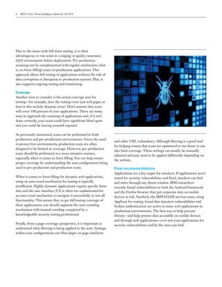 8 IBM X-Force Threat Intelligence Quarterly 2Q 2014
Due to the issues with full-form testing, it is often
advantageous to run scans in a staging or quality-assurance
(QA) environment before deployment. Pre-production
scanning can be complemented with regular unobtrusive (that
is, no form-filling) scans on production applications. This
approach allows full testing of applications without the risk of
data corruption or disruption to production systems. Plus, it
also supports ongoing testing and monitoring.
Coverage
Another item to consider is the actual coverage area for
testing—for example, does the testing cover just web pages or
does it also include dynamic areas? Don’t assume that scans
will cover 100 percent of your applications. There are many
ways to approach the scanning of applications and, if it isn’t
done correctly, your scans could have significant blind spots
and you could be leaving yourself exposed.
As previously mentioned, scans can be performed in both
production and pre-production environments. Given the need
to protect live environments, production scans are often
designed to be limited in coverage. However, pre-production
scans should be performed in a more intrusive manner,
especially when it comes to form filling. You can help ensure
proper coverage by understanding the scan configuration being
used in pre-production and production scans.
When it comes to form filling for dynamic web applications,
using an auto-crawl mechanism for testing is typically
insufficient. Highly dynamic applications require specific form
data and the user interface (UI) is often too sophisticated for
an auto-crawl mechanism to navigate it successfully to test all
functionality. This means that, to get full testing coverage of
these applications, you should augment the auto-crawling
mechanism with manual crawling completed by a
knowledgeable security testing professional.
Finally, from a page-coverage perspective, it is important to
understand what filtering is being applied to the scan. Settings
within scan configurations can filter pages on page similarity
and other URL redundancy. Although filtering is a good tool
for helping ensure that scans are optimized to run faster, it can
also limit coverage. These settings can usually be manually
adjusted and may need to be applied differently depending on
the website.
Final recommendations
Applications are a key target for attackers. If applications aren’t
tested for security vulnerabilities and fixed, attackers can find
and enter through any threat window. IBM researchers
recently found vulnerabilities in both the Android framework
and the Firefox browser that put corporate data on mobile
devices at risk. Similarly, the IBM HASM services team, using
AppScan for testing, found that injection vulnerabilities and
broken authentication are active in many web applications in
production environments. The best way to help prevent
threats—and help protect data accessible on mobile devices
and through web applications—is to test your applications for
security vulnerabilities and fix the ones you find.
 
