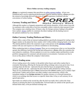 Xforex Online currency trading company

xForex is a registered company that specializes in online currency trading . xForex was
foundered and is run by experienced professionals from the banking industry. xForex provides
the extensive knowledge derived from years of market experience combined with the
convenience of online trading.

Currency Trading and Xforex
Although this market is of gigantic proportions and extreme dynamics, xForex aims to provide
its customers with a wide array of services executable within a relatively short amount of time.
The company runs a dealing room, 24 hours a day, for foreign currency trading in the global
forex market. xForex enables its customers the direct trading with the dealing room in
the optimal conditions by every standard.

Online Currency Trading Platform and Xforex
xForex offers a state-of-the-art internet trading platform specifically designed for trading in the
biggest market on the planet the forex market, with 3 trillion dollars changing hands every day!
The internet platform allows the customers to get a clear picture on the currency trading
market with ease and requires no software installation or downloading.
When conducting deals in xForex Company There are no commissions what so ever beyond the
spread, (the difference between the buying and selling prices). xForex offers the customers the
most attractive conditions. XForex purpose is to serve as a market maker and therefore avoids
portfolio management for customers and advisement on investments. Customers are free to
invest as they please without the company’s intervention.

xForex Trading arena
xForex trading arena is the window to the global online buyers and sellers market that is
constantly fluctuating, affecting the buying and selling exchange rates at any given time. In an
exchange deal, the bid rate - represents the price that the buyer are prepared for buying
currency, and the ask rate - represents the price that the seller demand for selling currency.
There are two fundamental types of forex transactions that xForex enables you to conduct: Spot
and forward. Traders and investors can either conduct a spot transaction, which is the
immediate trading of one foreign currency for another currency, or a forward transaction,
which is an exchange deal that occurs in a specific future date, to buy or sell currency for an
agreed upon price.
Spot trades are settled on the second day after the deal was made, that is unless the client
chooses to prolong the deal to an extended date. Forward trades are settled on the specific pre-
defined future date, at the pre-defined exchange rate.
 