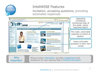 InteliWISE Features I nvitation, accepting questions,  providing actionable responses Appealing invitations, contextual (day of the week, name, ‘welcome back’)  Users articulate question in their own words The right, actionable response is shown & spoken  INTELIWISE.com   |  Next Generation Self-Service Platform Why important  Mimics human  interaction , provides  engagement  and assistance for user seeking help in  finding information  