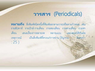 หมายถึง สิ่งพิมพ์ชนิดหนึ่งที่พิมพ์ออกตามวาระหรือตามกาหนด เช่น
รายสัปดาห์ รายปักษ์ รายเดือน รายสองเดือน รายสามเดือน รายหก
เดือน เสนอเรื่องราวหลายรส หลายแบบ และเสนอได้ทันต่อ
เหตุการณ์ เป็นสิ่งพิมพ์ที่ควรแก่การอ่าน (รัญจวน อินทรกา
: 25 )
วารสาร (Periodicals)
 