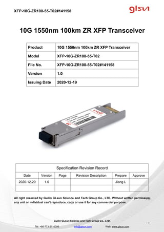XFP-10G-ZR100-55-T02#141158
Guilin GLsun Science and Tech Group Co., LTD.
Tel: +86-773-3116006 info@glsun.com Web: www.glsun.com
- 1 -
10G 1550nm 100km ZR XFP Transceiver
Specification Revision Record
Date Version Page Revision Description Prepare Approve
2020-12-29 1.0 Jiang L
All right reserved by Guilin GLsun Science and Tech Group Co., LTD. Without written permission,
any unit or individual can’t reproduce, copy or use it for any commercial purpose.
Product 10G 1550nm 100km ZR XFP Transceiver
Model XFP-10G-ZR100-55-T02
File No. XFP-10G-ZR100-55-T02#141158
Version 1.0
Issuing Date 2020-12-19
- 1 -
 