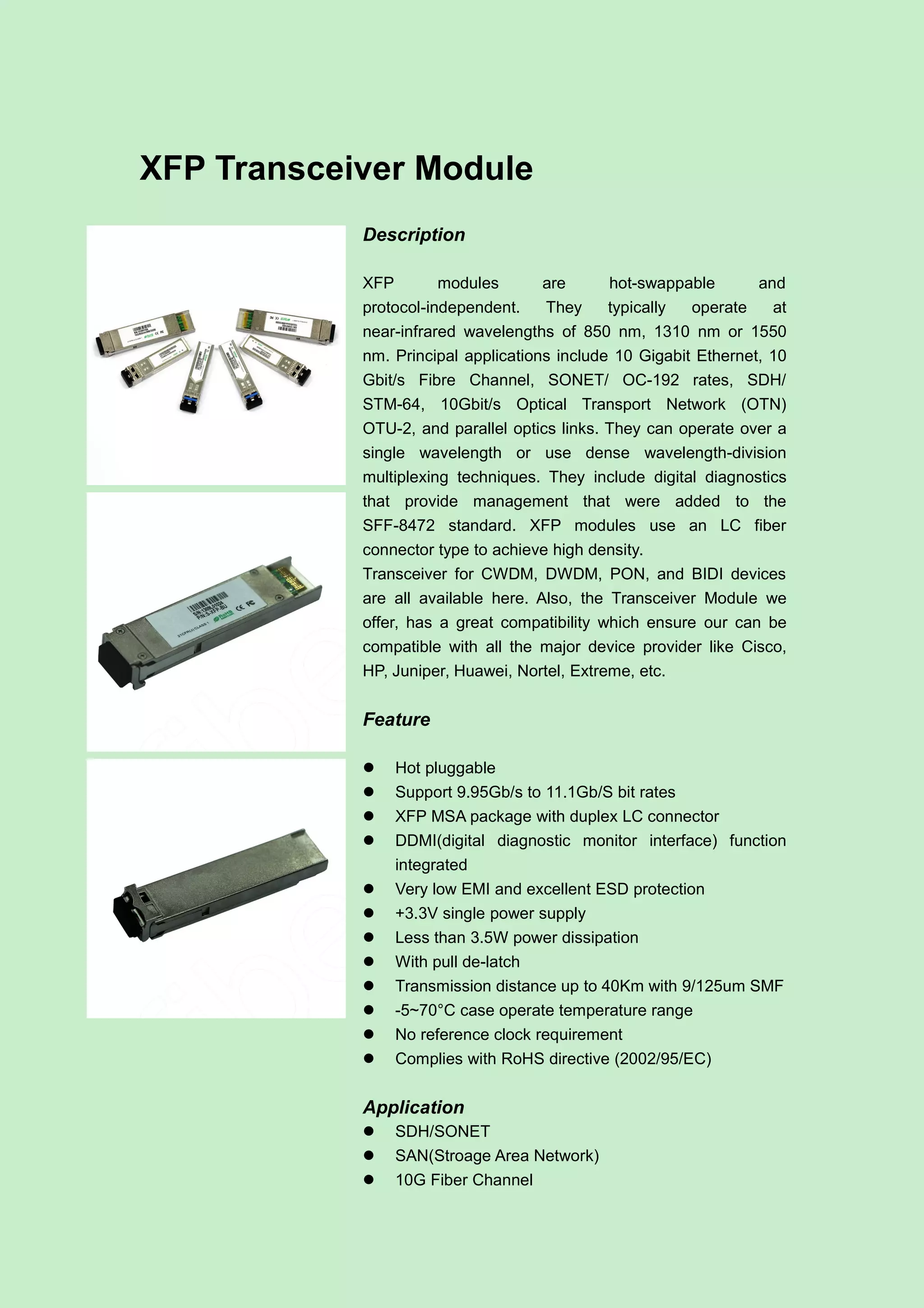 XFP Transceiver Module
Description
XFP modules are hot-swappable and
protocol-independent. They typically operate at
near-infrared wavelengths of 850 nm, 1310 nm or 1550
nm. Principal applications include 10 Gigabit Ethernet, 10
Gbit/s Fibre Channel, SONET/ OC-192 rates, SDH/
STM-64, 10Gbit/s Optical Transport Network (OTN)
OTU-2, and parallel optics links. They can operate over a
single wavelength or use dense wavelength-division
multiplexing techniques. They include digital diagnostics
that provide management that were added to the
SFF-8472 standard. XFP modules use an LC fiber
connector type to achieve high density.
Transceiver for CWDM, DWDM, PON, and BIDI devices
are all available here. Also, the Transceiver Module we
offer, has a great compatibility which ensure our can be
compatible with all the major device provider like Cisco,
HP, Juniper, Huawei, Nortel, Extreme, etc.
Feature
 Hot pluggable
 Support 9.95Gb/s to 11.1Gb/S bit rates
 XFP MSA package with duplex LC connector
 DDMI(digital diagnostic monitor interface) function
integrated
 Very low EMI and excellent ESD protection
 +3.3V single power supply
 Less than 3.5W power dissipation
 With pull de-latch
 Transmission distance up to 40Km with 9/125um SMF
 -5~70°C case operate temperature range
 No reference clock requirement
 Complies with RoHS directive (2002/95/EC)
Application
 SDH/SONET
 SAN(Stroage Area Network)
 10G Fiber Channel
 