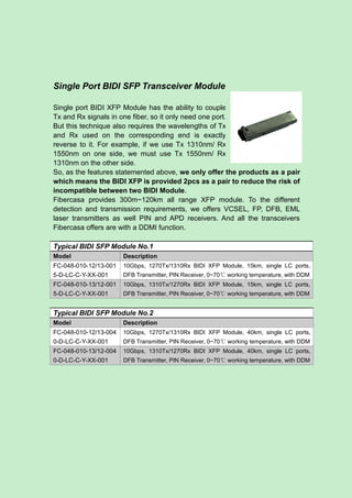 Single Port BIDI SFP Transceiver Module
Single port BIDI XFP Module has the ability to couple
Tx and Rx signals in one fiber, so it only need one port.
But this technique also requires the wavelengths of Tx
and Rx used on the corresponding end is exactly
reverse to it. For example, if we use Tx 1310nm/ Rx
1550nm on one side, we must use Tx 1550nm/ Rx
1310nm on the other side.
So, as the features statemented above, we only offer the products as a pair
which means the BIDI XFP is provided 2pcs as a pair to reduce the risk of
incompatible between two BIDI Module.
Fibercasa provides 300m~120km all range XFP module. To the different
detection and transmission requirements, we offers VCSEL, FP, DFB, EML
laser transmitters as well PIN and APD receivers. And all the transceivers
Fibercasa offers are with a DDMI function.
Typical BIDI SFP Module No.1
Model Description
FC-048-010-12/13-001
5-D-LC-C-Y-XX-001
10Gbps, 1270Tx/1310Rx BIDI XFP Module, 15km, single LC ports,
DFB Transmitter, PIN Receiver, 0~70℃ working temperature, with DDM
FC-048-010-13/12-001
5-D-LC-C-Y-XX-001
10Gbps, 1310Tx/1270Rx BIDI XFP Module, 15km, single LC ports,
DFB Transmitter, PIN Receiver, 0~70℃ working temperature, with DDM
Typical BIDI SFP Module No.2
Model Description
FC-048-010-12/13-004
0-D-LC-C-Y-XX-001
10Gbps, 1270Tx/1310Rx BIDI XFP Module, 40km, single LC ports,
DFB Transmitter, PIN Receiver, 0~70℃ working temperature, with DDM
FC-048-010-13/12-004
0-D-LC-C-Y-XX-001
10Gbps, 1310Tx/1270Rx BIDI XFP Module, 40km, single LC ports,
DFB Transmitter, PIN Receiver, 0~70℃ working temperature, with DDM
 