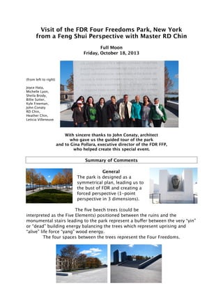 Visit of the FDR Four Freedoms Park, New York 
from a Feng Shui Perspective with Master RD Chin 
Full Moon 
Friday, October 18, 2013 
(from left to right) 
Joyce Hata, 
Michelle Lyon, 
Sheila Brody, 
Billie Sutter, 
Kyle Freeman, 
John Conaty 
RD Chin, 
Heather Chin, 
Leticia Villeneuve 
With sincere thanks to John Conaty, architect 
who gave us the guided tour of the park 
and to Gina Pollara, executive director of the FDR FFP, 
who helped create this special event. 
Summary of Comments 
General 
The park is designed as a 
symmetrical plan, leading us to 
the bust of FDR and creating a 
forced perspective (1-point 
perspective in 3 dimensions). 
The five beech trees (could be 
interpreted as the Five Elements) positioned between the ruins and the 
monumental stairs leading to the park represent a buffer between the very “yin” 
or “dead” building energy balancing the trees which represent uprising and 
“alive” life force “yang” wood energy. 
The four spaces between the trees represent the Four Freedoms. 
 