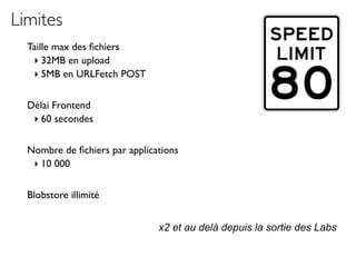 Limites
  Taille max des ﬁchiers
   ‣ 32MB en upload
   ‣ 5MB en URLFetch POST

  Délai Frontend
   ‣ 60 secondes

  Nombre de ﬁchiers par applications
   ‣ 10 000

  Blobstore illimité


                               x2 et au delà depuis la sortie des Labs
 