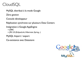 CloudSQL
 MySQL distribué à la mode Google
 Zéro gestion
 Console développeur
 Réplication synchrone sur plusieurs Data Centers
 Intégration à Google AppEngine
  ‣ JDBC
  ‣ JPA 2.0 (EclipseLink, Hibernate, Spring...)

 MySQL Import / export
 Co-existance avec Datastore
 