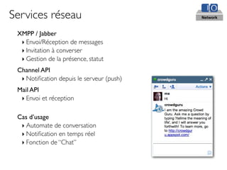 Services réseau                            Network



 XMPP / Jabber
  ‣ Envoi/Réception de messages
  ‣ Invitation à converser
  ‣ Gestion de la présence, statut
 Channel API
  ‣ Notiﬁcation depuis le serveur (push)
 Mail API
  ‣ Envoi et réception

 Cas d’usage
  ‣ Automate de conversation
  ‣ Notiﬁcation en temps réel
  ‣ Fonction de “Chat”
 