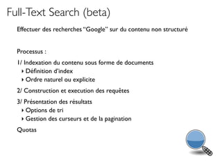 Full-Text Search (beta)
  Effectuer des recherches “Google” sur du contenu non structuré


  Processus :
  1/ Indexation du contenu sous forme de documents
    ‣ Déﬁnition d’index
    ‣ Ordre naturel ou explicite
  2/ Construction et execution des requêtes
  3/ Présentation des résultats
    ‣ Options de tri
    ‣ Gestion des curseurs et de la pagination
  Quotas
 