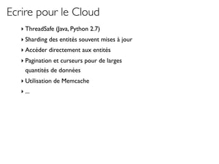 Ecrire pour le Cloud
   ‣ ThreadSafe (Java, Python 2.7)
   ‣ Sharding des entités souvent mises à jour
   ‣ Accéder directement aux entités
   ‣ Pagination et curseurs pour de larges
     quantités de données
   ‣ Utilisation de Memcache
   ‣ ...
 