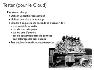 Tester (pour le Cloud)
  Montée en charge
   ‣ Utiliser un trafﬁc représentatif
   ‣ Utiliser une phase de rampup
   ‣ Simuler 5 requêtes par seconde et s’assurer de :
     - latence faible et stable
     - pas de souci de quota
     - pas ou peu d’erreurs
     - pas de contention base de données
     - bon calibrage des task queues
   ‣ Puis doubler le trafﬁc et recommencer...
 