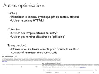 Autres optimisations
  Caching
   ‣ Remplacer le contenu dynamique par du contenu statique
   ‣ Utiliser le caching HTTP/1.1

  Coté client
   ‣ Utiliser des temps aléatoires de “retry”
   ‣ Utiliser des horaires aléatoires de “call home”

  Tuning du cloud
   ‣ Nouveaux outils dans la console pour trouver le meilleur
     compromis entre performance et coût
 