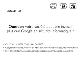 Sécurité


     Question: votre société peut-elle investir
    plus que Google en sécurité informatique ?


• Certiﬁcations SAS70, SSAE-16 et ISAE3402
• Google est une acteur majeur en R&D dans le domaine de la sécurité informatique
• Livre blanc: http://www.google.com/about/datacenters/inside/data-security.html
 