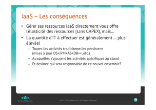 IaaS – Les conséquences
•  Gérer ses ressources IaaS directement vous offre
   l’élasticité des ressources (sans CAPEX), mais…
•  La quantité d’IT à effectuer est généralement … plus
   élevée!
   –  Toutes les activités traditionnelles persistent
      (mises à jour OS+JVM+AS+DB++, etc.)
   –  Auxquelles s’ajoutent les activités spéciﬁques au cloud
   –  Et devinez qui sera responsable de ce nouvel ensemble?




                      ©2012 CloudBees, Inc. All Rights Reserved   13
 