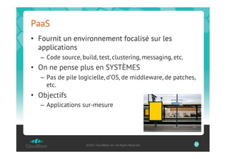 PaaS
•  Fournit un environnement focalisé sur les
   applications
   –  Code source, build, test, clustering, messaging, etc.
•  On ne pense plus en SYSTÈMES
   –  Pas de pile logicielle, d’OS, de middleware, de patches,
      etc.
•  Objectifs
   –  Applications sur-mesure




                    ©2012 CloudBees, Inc. All Rights Reserved   17
 
