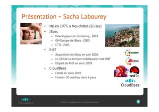 Présentation – Sacha Labourey
       •  Né en 1975 à Neuchâtel (Suisse)
       •  JBoss
           –  Développeur du clustering - 2001
           –  GM Europe de JBoss - 2003
           –  CTO - 2005
       •  RHT
           –  Acquisition de JBoss en juin 2006
           –  co-GM de la division middleware chez RHT
           –  Départ de RHT en avril 2009



                                                              X
       •  CloudBees
           –  Fondé en avril 2010
           –  Environ 30 abeilles dans 6 pays




                  ©2012 CloudBees, Inc. All Rights Reserved       2
 