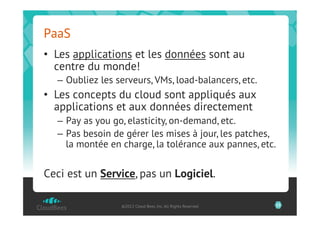 PaaS
•  Les applications et les données sont au
   centre du monde!
  –  Oubliez les serveurs, VMs, load-balancers, etc.
•  Les concepts du cloud sont appliqués aux
   applications et aux données directement
  –  Pay as you go, elasticity, on-demand, etc.
  –  Pas besoin de gérer les mises à jour, les patches,
     la montée en charge, la tolérance aux pannes, etc.


Ceci est un Service, pas un Logiciel.

                  ©2012 Cloud Bees, Inc. All Rights Reserved   23
 