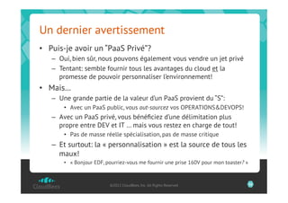 Un dernier avertissement
•  Puis-je avoir un “PaaS Privé”?
   –  Oui, bien sûr, nous pouvons également vous vendre un jet privé
   –  Tentant: semble fournir tous les avantages du cloud et la
      promesse de pouvoir personnaliser l’environnement!
•  Mais…
   –  Une grande partie de la valeur d’un PaaS provient du “S”:
       •  Avec un PaaS public, vous out-sourcez vos OPERATIONS&DEVOPS!
   –  Avec un PaaS privé, vous bénéﬁciez d’une délimitation plus
      propre entre DEV et IT … mais vous restez en charge de tout!
       •  Pas de masse réelle spécialisation, pas de masse critique
   –  Et surtout: la « personnalisation » est la source de tous les
      maux!
       •  « Bonjour EDF, pourriez-vous me fournir une prise 160V pour mon toaster? »



                          ©2012 CloudBees, Inc. All Rights Reserved                    26
 