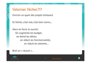 Valoriser l’échec?!?
Environ un quart des projets échouent

Et l’échec, c’est mal, c’est bien connu…

Alors on force le succès!
   On augmente les budget,
    on étend les délais,
       on réduit les fonctionnalités,
           on réduit les attentes…

Bref, on « réussit »…

                                45   Source: http://bit.ly/aaPgxe   45
 