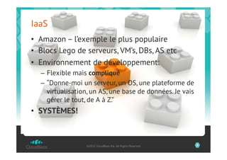 IaaS
•  Amazon – l’exemple le plus populaire
•  Blocs Lego de serveurs, VM’s, DBs, AS etc
•  Environnement de développement:
  –  Flexible mais compliqué
  –  “Donne-moi un serveur, un OS, une plateforme de
     virtualisation, un AS, une base de données. Je vais
     gérer le tout, de A à Z.”
•  SYSTÈMES!



                  ©2012 CloudBees, Inc. All Rights Reserved   9
 