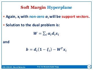 ASU-CSC445: Neural Networks Prof. Dr. Mostafa Gadal-Haqq
Soft Margin Hyperplane
 Again, xi with non-zero αi will be support vectors.
 Solution to the dual problem is:
𝑾 = 𝜶𝒊 𝒅𝒊 𝒙𝒊𝒊
and
𝒃 = 𝒅𝒊 𝟏 − 𝝃𝒊 − 𝑾 𝑻
𝒙𝒊
18
 