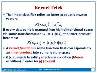 ASU-CSC445: Neural Networks Prof. Dr. Mostafa Gadal-Haqq
Kernel Trick
 The linear classifier relies on inner product between
vectors:
𝑲 𝐱 𝒊, 𝐱 𝒋 = 𝐱𝒊
𝑻 𝐱 𝒋
If every datapoint is mapped into high-dimensional space
via some transformation Φ: x → φ(x), the inner product
becomes:
𝑲 𝐱 𝒊, 𝐱 𝒋 = 𝛟 𝐱𝐢
𝑻 𝛟(𝐱 𝒋)
 A kernel function is some function that corresponds to
an inner product into some feature space.
 K (x, xj) needs to satisfy a technical condition (Mercer
condition) in order for f(.) to exist
20
 