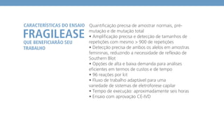 Quantificação precisa de amostrar normais, pré-
mutação e de mutação total
• Amplificação precisa e detecção de tamanhos de
repetições com mesmo > 900 de repetições
• Detecção precisa de ambos os alelos em amostras
femininas, reduzindo a necessidade de reflexão de
Southern Blot
• Opções de alta e baixa demanda para análises
eficientes em termos de custos e de tempo
• 96 reações por kit
• Fluxo de trabalho adaptável para uma
variedade de sistemas de eletroforese capilar
• Tempo de execução: aproximadamente seis horas
• Ensaio com aprovação CE-IVD
 