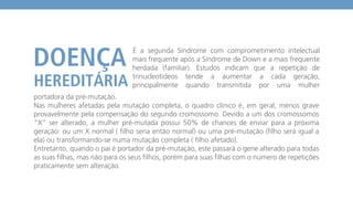 portadora da pré-mutação.
Nas mulheres afetadas pela mutação completa, o quadro clínico é, em geral, menos grave
provavelmente pela compensação do segundo cromossomo. Devido a um dos cromossomos
“X” ser alterado, a mulher pré-mutada possui 50% de chances de enviar para a próxima
geração: ou um X normal ( filho seria então normal) ou uma pré-mutação (filho será igual a
ela) ou transformando-se numa mutação completa ( filho afetado).
Entretanto, quando o pai é portador da pré-mutação, este passará o gene alterado para todas
as suas filhas, mas não para os seus filhos, porém para suas filhas com o número de repetições
praticamente sem alteração.
É a segunda Síndrome com comprometimento intelectual
mais frequente após a Síndrome de Down e a mais frequente
herdada (familiar). Estudos indicam que a repetição de
trinucleotídeos tende a aumentar a cada geração,
principalmente quando transmitida por uma mulher
 