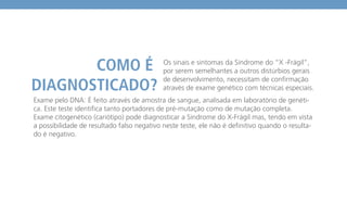 Exame pelo DNA: É feito através de amostra de sangue, analisada em laboratório de genéti-
ca. Este teste identifica tanto portadores de pré-mutação como de mutação completa.
Exame citogenético (cariótipo) pode diagnosticar a Síndrome do X-Frágil mas, tendo em vista
a possibilidade de resultado falso negativo neste teste, ele não é definitivo quando o resulta-
do é negativo.
Os sinais e sintomas da Síndrome do “X -Frágil”,
por serem semelhantes a outros distúrbios gerais
de desenvolvimento, necessitam de confirmação
através de exame genético com técnicas especiais.
 